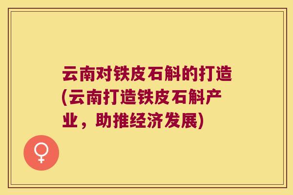 云南对铁皮石斛的打造(云南打造铁皮石斛产业，助推经济发展)