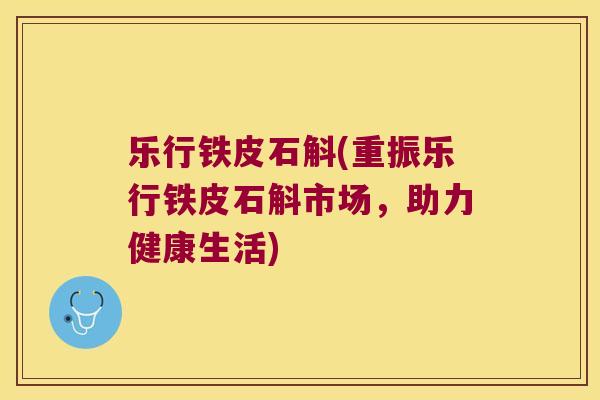 乐行铁皮石斛(重振乐行铁皮石斛市场，助力健康生活)