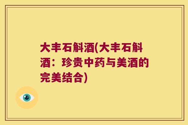 大丰石斛酒(大丰石斛酒:珍贵与美酒的完美结合) 大丰石斛酒(大丰石斛酒:珍贵与美酒的完美结合)