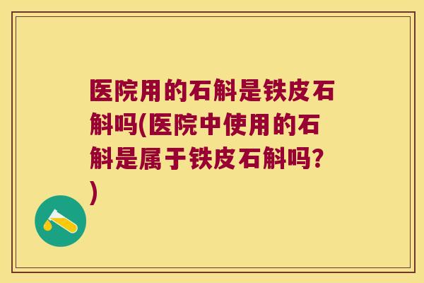 医院用的石斛是铁皮石斛吗(医院中使用的石斛是属于铁皮石斛吗？)