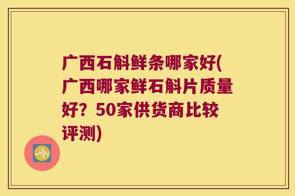 广西石斛鲜条哪家好(广西哪家鲜石斛片质量好？50家供货商比较评测)