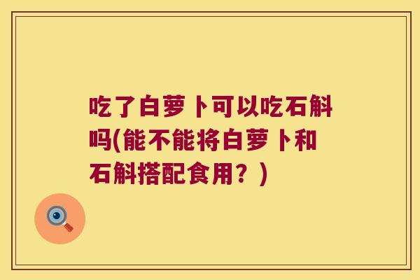吃了白萝卜可以吃石斛吗(能不能将白萝卜和石斛搭配食用？)
