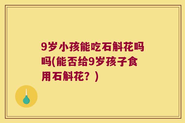 9岁小孩能吃石斛花吗吗(能否给9岁孩子食用石斛花？)