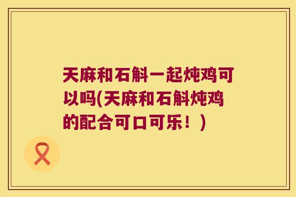 天麻和石斛一起炖鸡可以吗(天麻和石斛炖鸡的配合可口可乐！)