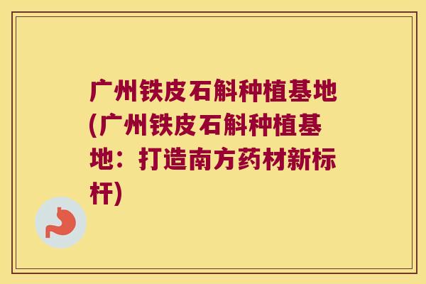 广州铁皮石斛种植基地(广州铁皮石斛种植基地：打造南方药材新标杆)