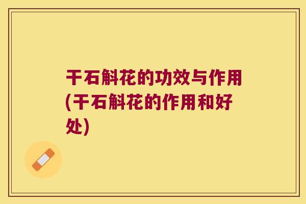 干石斛花的功效与作用(干石斛花的作用和好处)