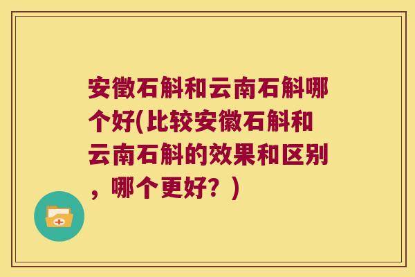安徵石斛和云南石斛哪个好(比较安徽石斛和云南石斛的效果和区别，哪个更好？)