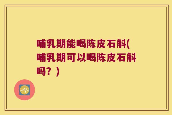 哺乳期能喝陈皮石斛(哺乳期可以喝陈皮石斛吗？)