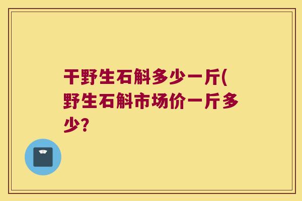 干野生石斛多少一斤(野生石斛市场价一斤多少？
