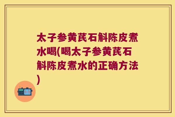 太子参黄芪石斛陈皮煮水喝(喝太子参黄芪石斛陈皮煮水的正确方法)