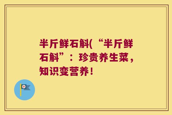 半斤鲜石斛(“半斤鲜石斛”：珍贵养生菜，知识变营养！