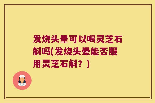 发烧头晕可以喝灵芝石斛吗(发烧头晕能否服用灵芝石斛？)