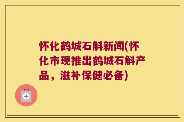 怀化鹤城石斛新闻(怀化市现推出鹤城石斛产品，滋补保健必备)