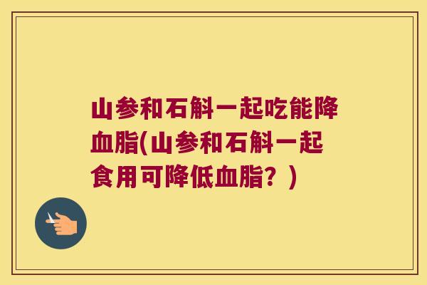 山参和石斛一起吃能降(山参和石斛一起食用可降低？)