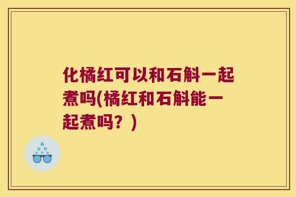 化橘红可以和石斛一起煮吗(橘红和石斛能一起煮吗？)