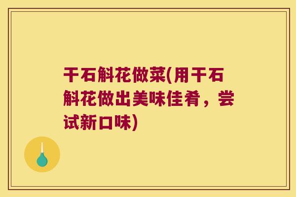 干石斛花做菜(用干石斛花做出美味佳肴，尝试新口味)