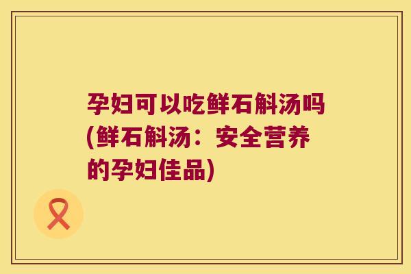 孕妇可以吃鲜石斛汤吗(鲜石斛汤：安全营养的孕妇佳品)