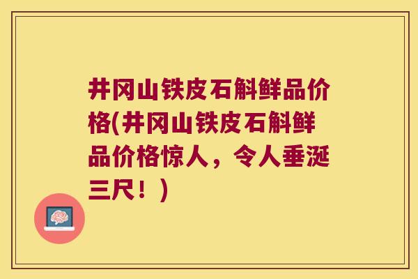 井冈山铁皮石斛鲜品价格(井冈山铁皮石斛鲜品价格惊人，令人垂涎三尺！)