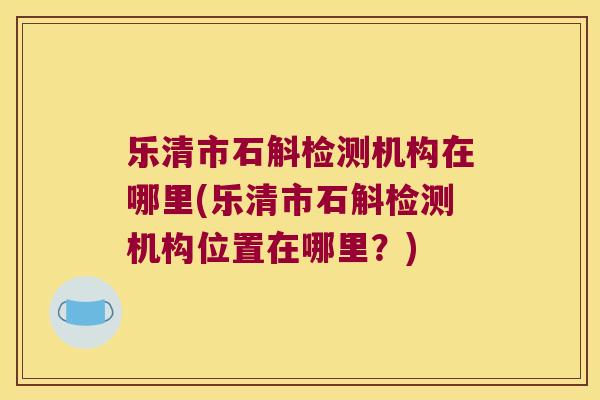 乐清市石斛检测机构在哪里(乐清市石斛检测机构位置在哪里？)