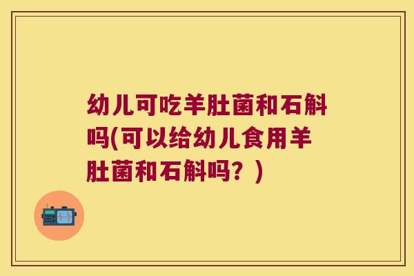 幼儿可吃羊肚菌和石斛吗(可以给幼儿食用羊肚菌和石斛吗？)