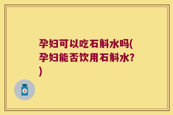 孕妇可以吃石斛水吗(孕妇能否饮用石斛水？)