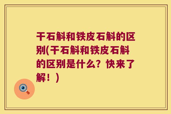 干石斛和铁皮石斛的区别(干石斛和铁皮石斛的区别是什么？快来了解！)
