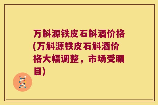 万斛源铁皮石斛酒价格(万斛源铁皮石斛酒价格大幅调整，市场受瞩目)