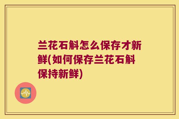 兰花石斛怎么保存才新鲜(如何保存兰花石斛保持新鲜)