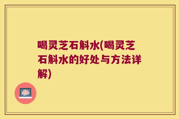 喝灵芝石斛水(喝灵芝石斛水的好处与方法详解)