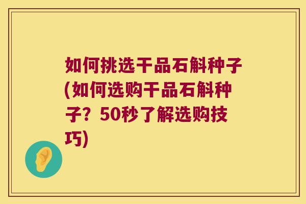 如何挑选干品石斛种子(如何选购干品石斛种子？50秒了解选购技巧)