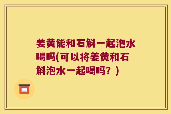 姜黄能和石斛一起泡水喝吗(可以将姜黄和石斛泡水一起喝吗？)