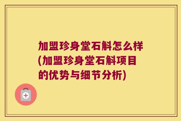 加盟珍身堂石斛怎么样(加盟珍身堂石斛项目的优势与细节分析)