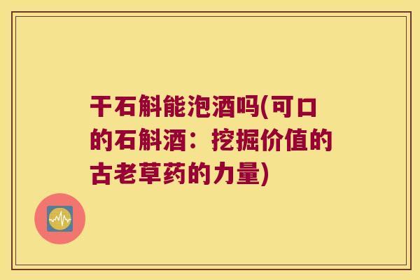 干石斛能泡酒吗(可口的石斛酒：挖掘价值的古老草药的力量)