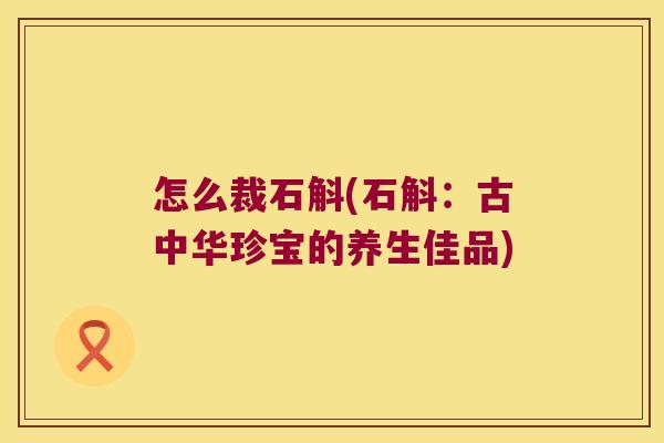 怎么裁石斛(石斛：古中华珍宝的养生佳品)