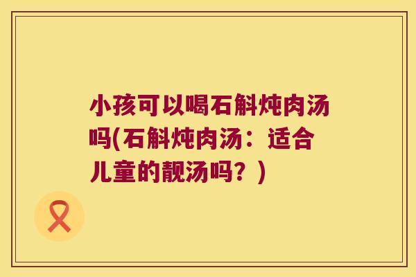小孩可以喝石斛炖肉汤吗(石斛炖肉汤：适合儿童的靓汤吗？)