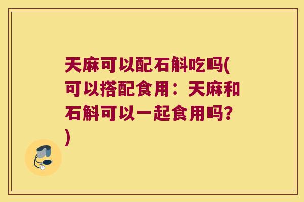 天麻可以配石斛吃吗(可以搭配食用：天麻和石斛可以一起食用吗？)