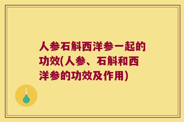 人参石斛西洋参一起的功效(人参、石斛和西洋参的功效及作用)