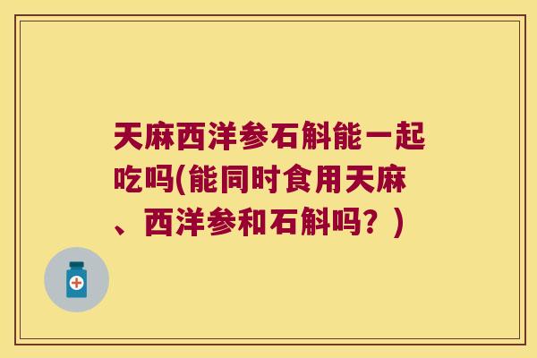 天麻西洋参石斛能一起吃吗(能同时食用天麻、西洋参和石斛吗？)