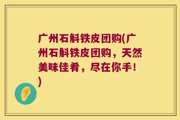 广州石斛铁皮团购(广州石斛铁皮团购，天然美味佳肴，尽在你手！)