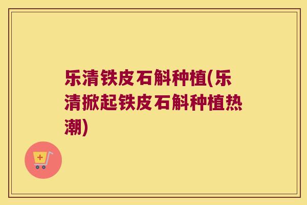 乐清铁皮石斛种植(乐清掀起铁皮石斛种植热潮) 乐清铁皮石斛种植(乐清掀起铁皮石斛种植热潮)