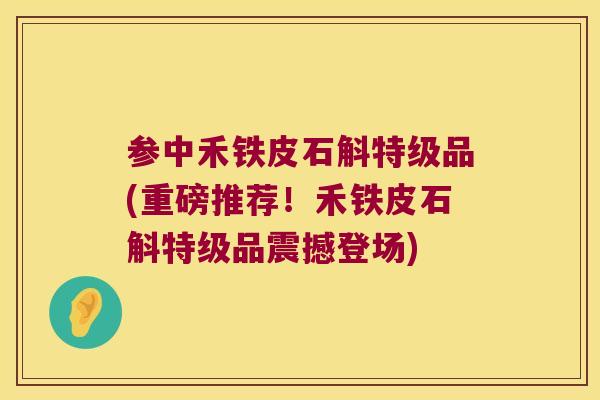 参中禾铁皮石斛特级品(重磅推荐！禾铁皮石斛特级品震撼登场)