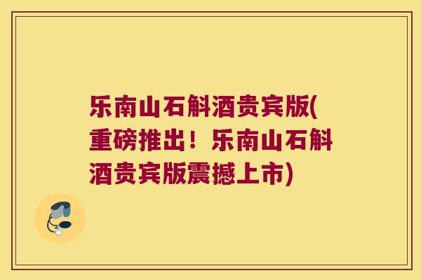 乐南山石斛酒贵宾版(重磅推出！乐南山石斛酒贵宾版震撼上市)