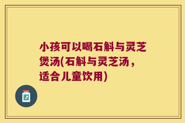 小孩可以喝石斛与灵芝煲汤(石斛与灵芝汤，适合儿童饮用)