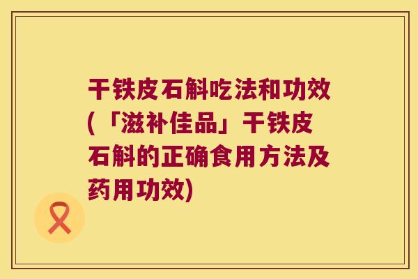 干铁皮石斛吃法和功效(「滋补佳品」干铁皮石斛的正确食用方法及药用功效)