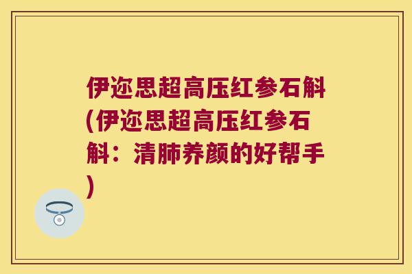 伊迩思超高压红参石斛(伊迩思超高压红参石斛：清肺养颜的好帮手)