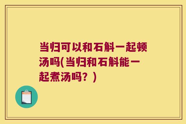 当归可以和石斛一起顿汤吗(当归和石斛能一起煮汤吗？)
