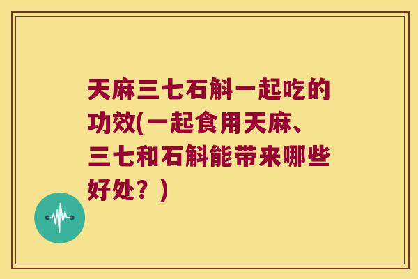 天麻三七石斛一起吃的功效(一起食用天麻、三七和石斛能带来哪些好处？)