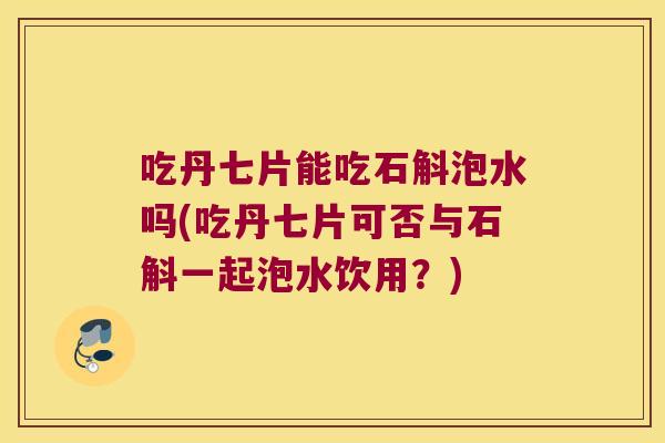 吃丹七片能吃石斛泡水吗(吃丹七片可否与石斛一起泡水饮用？)
