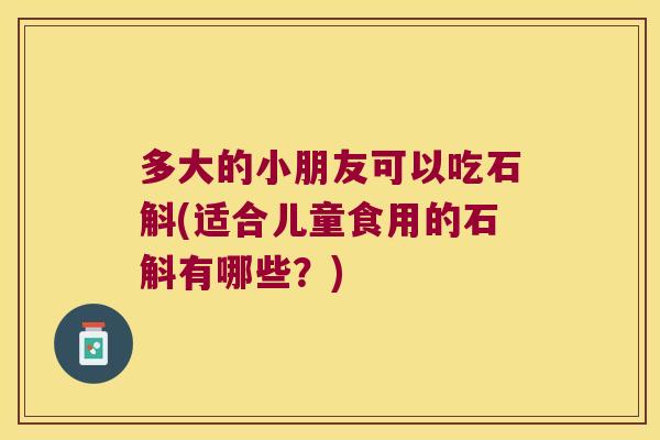 多大的小朋友可以吃石斛(适合儿童食用的石斛有哪些？)