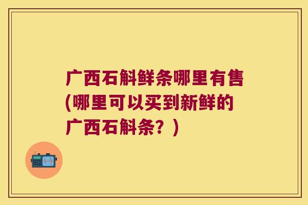 广西石斛鲜条哪里有售(哪里可以买到新鲜的广西石斛条？)